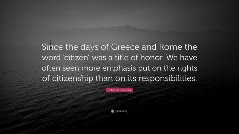 Robert F. Kennedy Quote: “Since the days of Greece and Rome the word ‘citizen’ was a title of honor. We have often seen more emphasis put on the rights of citizenship than on its responsibilities.”