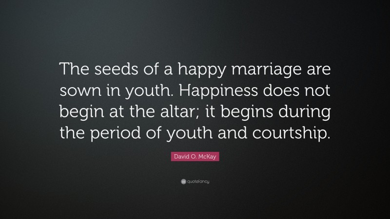 David O. McKay Quote: “The seeds of a happy marriage are sown in youth. Happiness does not begin at the altar; it begins during the period of youth and courtship.”