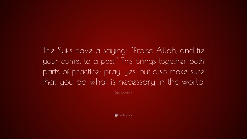 Jack Kornfield Quote: “The Sufis have a saying: “Praise Allah, and tie your camel to a post.” This brings together both parts of practice: pray, yes, but also make sure that you do what is necessary in the world.”