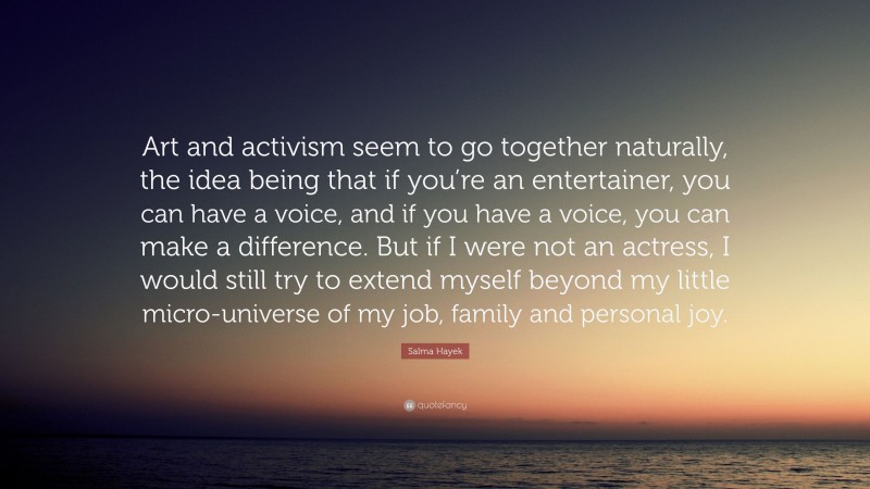 Salma Hayek Quote: “Art and activism seem to go together naturally, the idea being that if you’re an entertainer, you can have a voice, and if you have a voice, you can make a difference. But if I were not an actress, I would still try to extend myself beyond my little micro-universe of my job, family and personal joy.”
