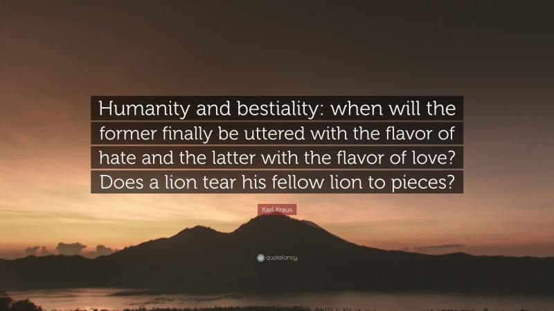 Karl Kraus Quote: “Humanity and bestiality: when will the former finally be uttered with the flavor of hate and the latter with the flavor of love? Does a lion tear his fellow lion to pieces?”