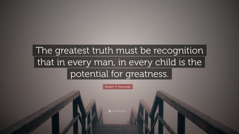 Robert F. Kennedy Quote: “The greatest truth must be recognition that in every man, in every child is the potential for greatness.”