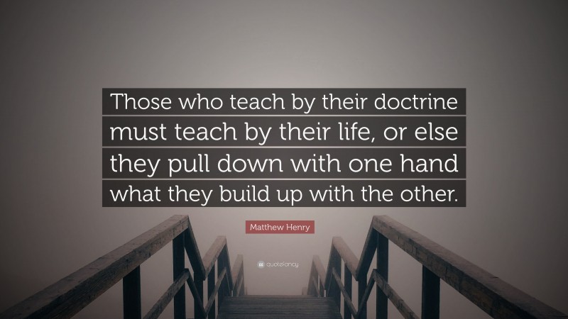 Matthew Henry Quote: “Those who teach by their doctrine must teach by their life, or else they pull down with one hand what they build up with the other.”