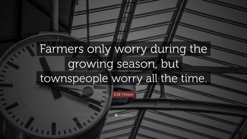 E.W. Howe Quote: “Farmers only worry during the growing season, but townspeople worry all the time.”