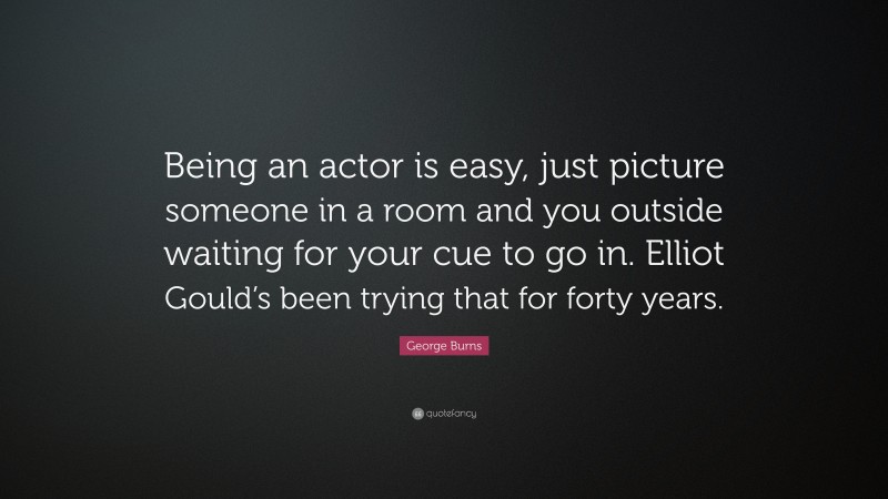 George Burns Quote: “Being an actor is easy, just picture someone in a room and you outside waiting for your cue to go in. Elliot Gould’s been trying that for forty years.”