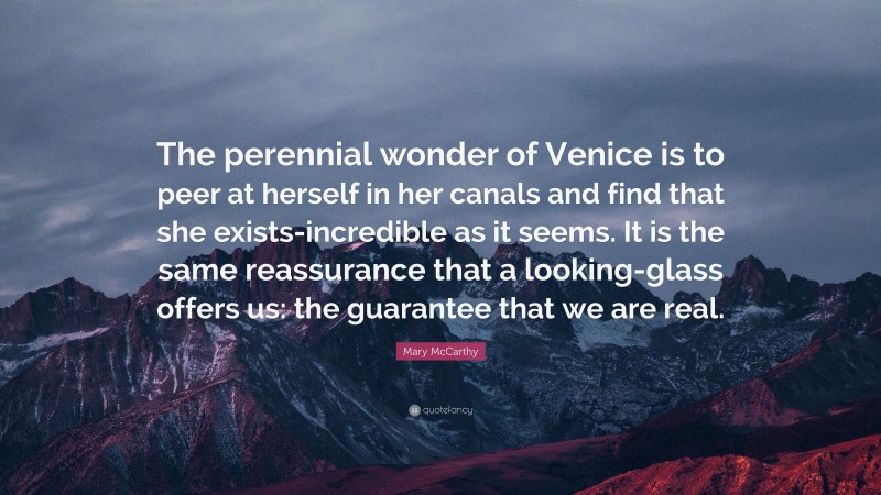 Mary McCarthy Quote: “The perennial wonder of Venice is to peer at herself in her canals and find that she exists-incredible as it seems. It is the same reassurance that a looking-glass offers us: the guarantee that we are real.”