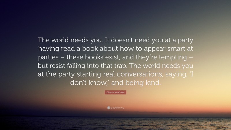 Charlie Kaufman Quote: “The world needs you. It doesn’t need you at a party having read a book about how to appear smart at parties – these books exist, and they’re tempting – but resist falling into that trap. The world needs you at the party starting real conversations, saying, ‘I don’t know,’ and being kind.”