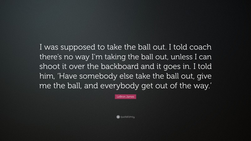 LeBron James Quote: “I was supposed to take the ball out. I told coach there’s no way I’m taking the ball out, unless I can shoot it over the backboard and it goes in. I told him, ‘Have somebody else take the ball out, give me the ball, and everybody get out of the way.’”