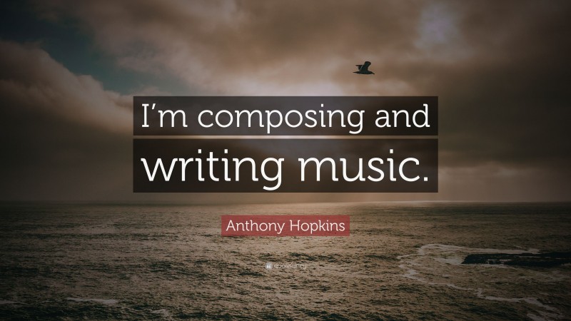 Anthony Hopkins Quote: “I’m composing and writing music.”
