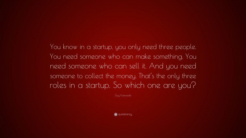 Guy Kawasaki Quote: “You know in a startup, you only need three people. You need someone who can make something. You need someone who can sell it. And you need someone to collect the money. That’s the only three roles in a startup. So which one are you?”