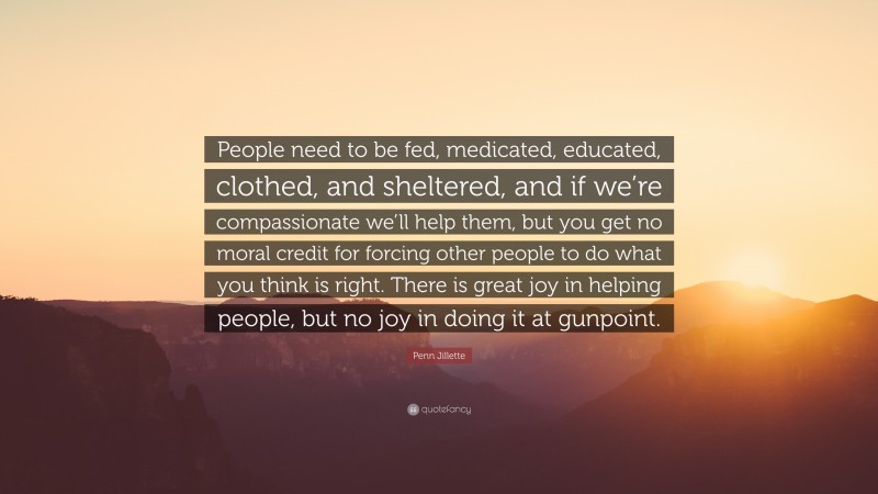 Penn Jillette Quote: “People need to be fed, medicated, educated, clothed, and sheltered, and if we’re compassionate we’ll help them, but you get no moral credit for forcing other people to do what you think is right. There is great joy in helping people, but no joy in doing it at gunpoint.”