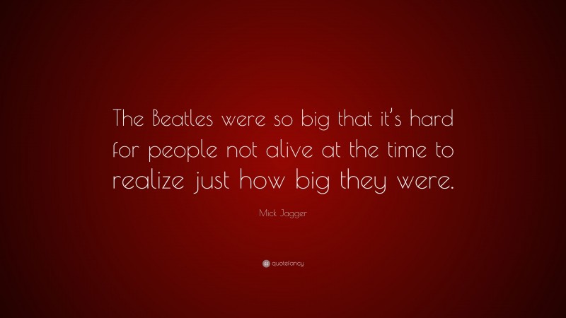 Mick Jagger Quote: “The Beatles were so big that it’s hard for people not alive at the time to realize just how big they were.”