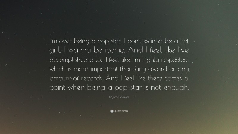 Beyoncé Knowles Quote: “I’m over being a pop star. I don’t wanna be a hot girl. I wanna be iconic. And I feel like I’ve accomplished a lot. I feel like I’m highly respected, which is more important than any award or any amount of records. And I feel like there comes a point when being a pop star is not enough.”