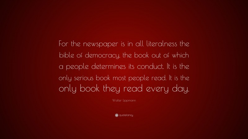 Walter Lippmann Quote: “For the newspaper is in all literalness the bible of democracy, the book out of which a people determines its conduct. It is the only serious book most people read. It is the only book they read every day.”