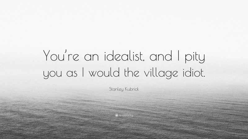 Stanley Kubrick Quote: “You’re an idealist, and I pity you as I would the village idiot.”