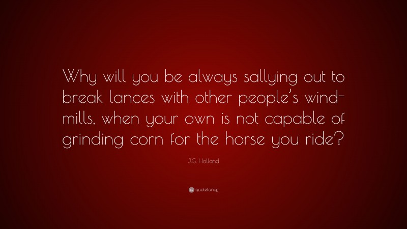 J.G. Holland Quote: “Why will you be always sallying out to break lances with other people’s wind-mills, when your own is not capable of grinding corn for the horse you ride?”