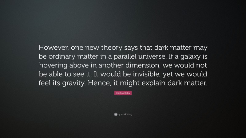 Michio Kaku Quote: “However, one new theory says that dark matter may be ordinary matter in a parallel universe. If a galaxy is hovering above in another dimension, we would not be able to see it. It would be invisible, yet we would feel its gravity. Hence, it might explain dark matter.”
