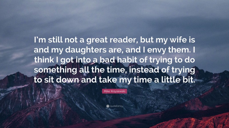 Mike Krzyzewski Quote: “I’m still not a great reader, but my wife is and my daughters are, and I envy them. I think I got into a bad habit of trying to do something all the time, instead of trying to sit down and take my time a little bit.”
