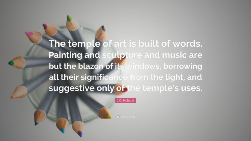 J.G. Holland Quote: “The temple of art is built of words. Painting and sculpture and music are but the blazon of its windows, borrowing all their significance from the light, and suggestive only of the temple’s uses.”