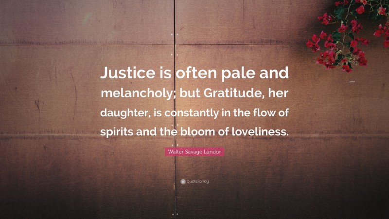 Walter Savage Landor Quote: “Justice is often pale and melancholy; but Gratitude, her daughter, is constantly in the flow of spirits and the bloom of loveliness.”