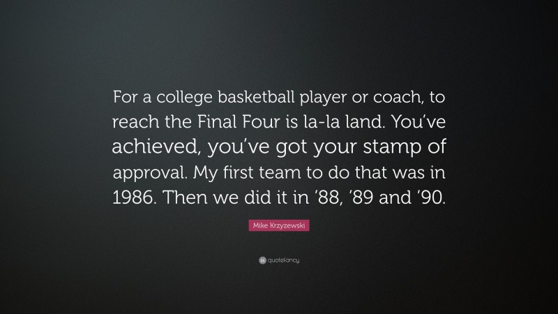 Mike Krzyzewski Quote: “For a college basketball player or coach, to reach the Final Four is la-la land. You’ve achieved, you’ve got your stamp of approval. My first team to do that was in 1986. Then we did it in ’88, ’89 and ’90.”