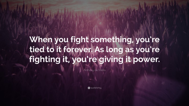 Anthony de Mello Quote: “When you fight something, you’re tied to it forever. As long as you’re fighting it, you’re giving it power.”