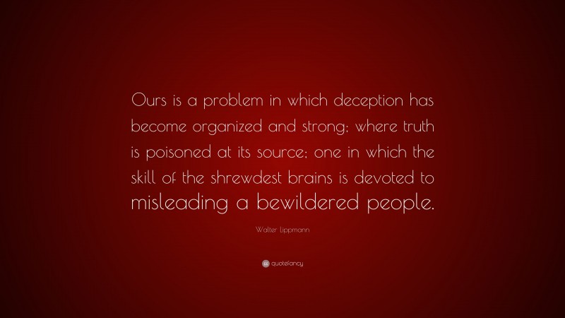 Walter Lippmann Quote: “Ours is a problem in which deception has become organized and strong; where truth is poisoned at its source; one in which the skill of the shrewdest brains is devoted to misleading a bewildered people.”