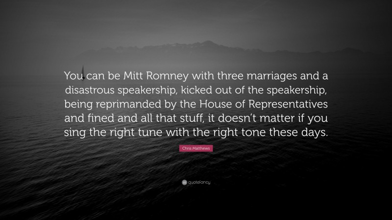 Chris Matthews Quote: “You can be Mitt Romney with three marriages and a disastrous speakership, kicked out of the speakership, being reprimanded by the House of Representatives and fined and all that stuff, it doesn’t matter if you sing the right tune with the right tone these days.”