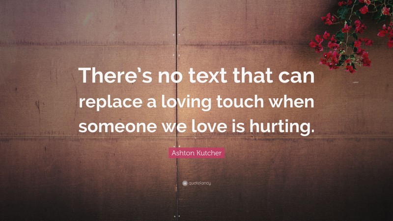 Ashton Kutcher Quote: “There’s no text that can replace a loving touch when someone we love is hurting.”
