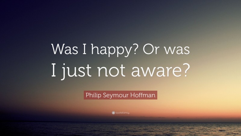 Philip Seymour Hoffman Quote: “Was I happy? Or was I just not aware?”