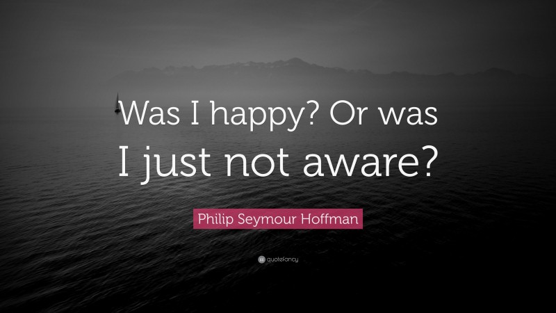Philip Seymour Hoffman Quote: “Was I happy? Or was I just not aware?”