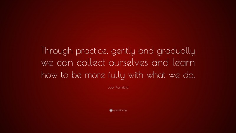 Jack Kornfield Quote: “Through practice, gently and gradually we can collect ourselves and learn how to be more fully with what we do.”