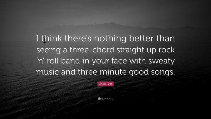 Joan Jett Quote: “I think there’s nothing better than seeing a three-chord straight up rock ‘n’ roll band in your face with sweaty music and three minute good songs.”