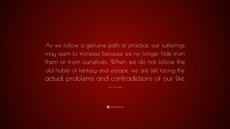 Jack Kornfield Quote: “As we follow a genuine path of practice, our sufferings may seem to increase because we no longer hide from them or from ourselves. When we do not follow the old habits of fantasy and escape, we are left facing the actual problems and contradictions of our life.”