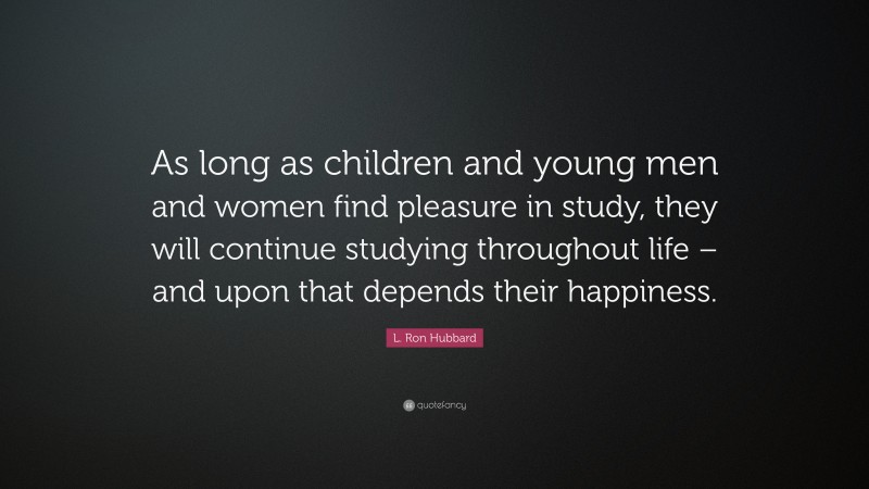 L. Ron Hubbard Quote: “As long as children and young men and women find pleasure in study, they will continue studying throughout life – and upon that depends their happiness.”