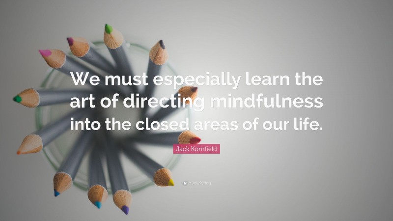 Jack Kornfield Quote: “We must especially learn the art of directing mindfulness into the closed areas of our life.”