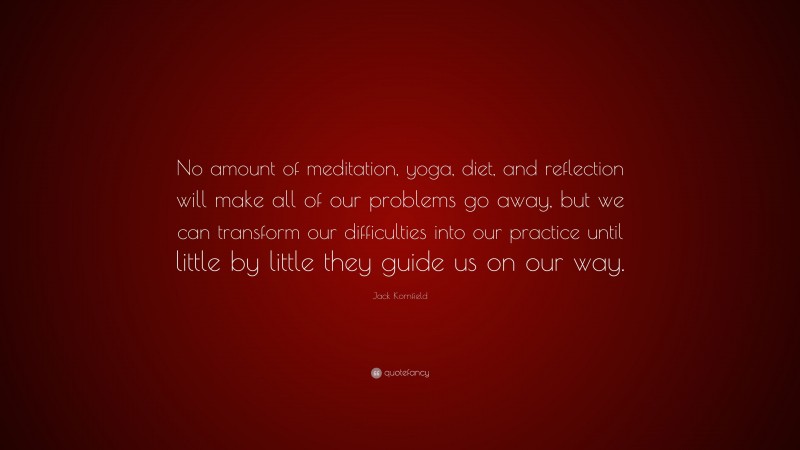 Jack Kornfield Quote: “No amount of meditation, yoga, diet, and reflection will make all of our problems go away, but we can transform our difficulties into our practice until little by little they guide us on our way.”