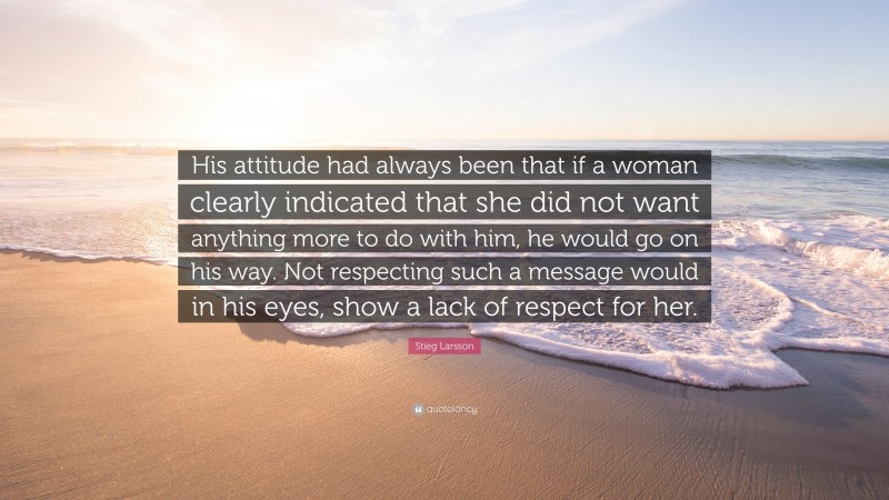 Stieg Larsson Quote: “His attitude had always been that if a woman clearly indicated that she did not want anything more to do with him, he would go on his way. Not respecting such a message would in his eyes, show a lack of respect for her.”