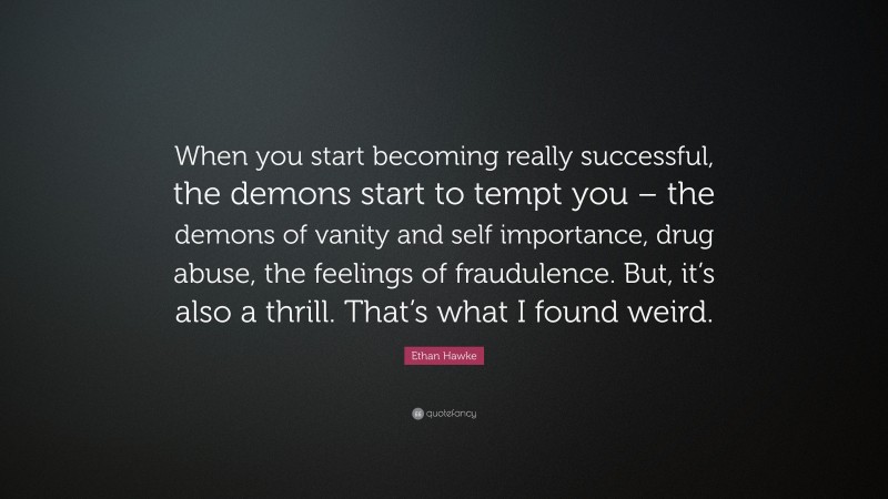 Ethan Hawke Quote: “When you start becoming really successful, the demons start to tempt you – the demons of vanity and self importance, drug abuse, the feelings of fraudulence. But, it’s also a thrill. That’s what I found weird.”