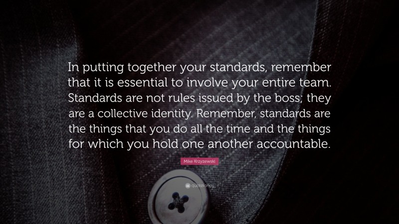 Mike Krzyzewski Quote: “In putting together your standards, remember that it is essential to involve your entire team. Standards are not rules issued by the boss; they are a collective identity. Remember, standards are the things that you do all the time and the things for which you hold one another accountable.”