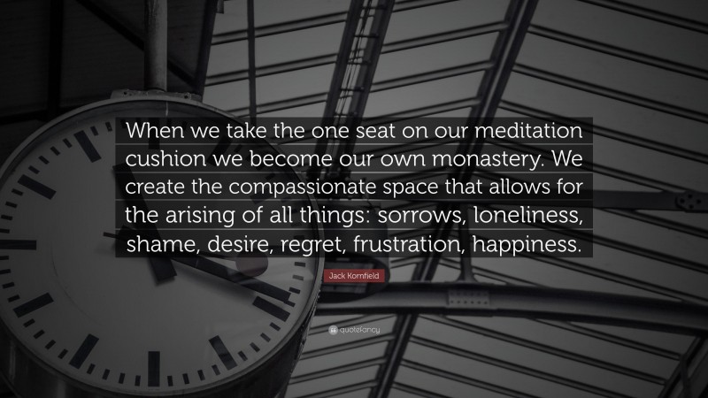 Jack Kornfield Quote: “When we take the one seat on our meditation cushion we become our own monastery. We create the compassionate space that allows for the arising of all things: sorrows, loneliness, shame, desire, regret, frustration, happiness.”
