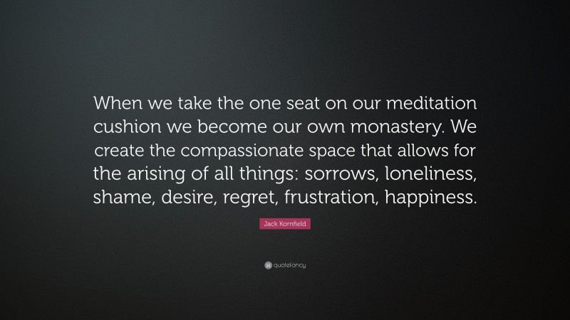Jack Kornfield Quote: “When we take the one seat on our meditation cushion we become our own monastery. We create the compassionate space that allows for the arising of all things: sorrows, loneliness, shame, desire, regret, frustration, happiness.”