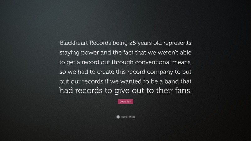 Joan Jett Quote: “Blackheart Records being 25 years old represents staying power and the fact that we weren’t able to get a record out through conventional means, so we had to create this record company to put out our records if we wanted to be a band that had records to give out to their fans.”