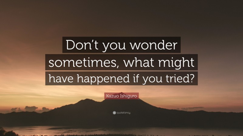 Kazuo Ishiguro Quote: “Don’t you wonder sometimes, what might have happened if you tried?”