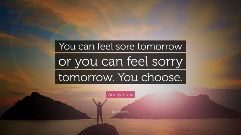 Anonymous Quote: “You can feel sore tomorrow or you can feel sorry tomorrow. You choose.”