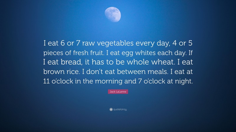 Jack LaLanne Quote: “I eat 6 or 7 raw vegetables every day, 4 or 5 pieces of fresh fruit. I eat egg whites each day. If I eat bread, it has to be whole wheat. I eat brown rice. I don’t eat between meals. I eat at 11 o’clock in the morning and 7 o’clock at night.”