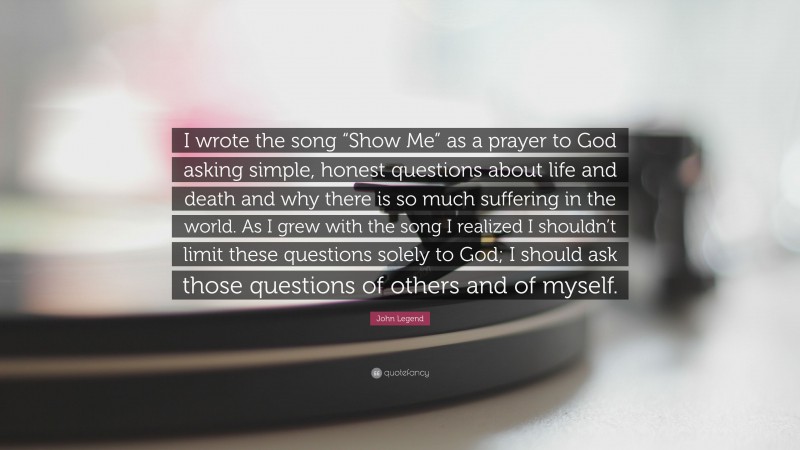 John Legend Quote: “I wrote the song “Show Me” as a prayer to God asking simple, honest questions about life and death and why there is so much suffering in the world. As I grew with the song I realized I shouldn’t limit these questions solely to God; I should ask those questions of others and of myself.”