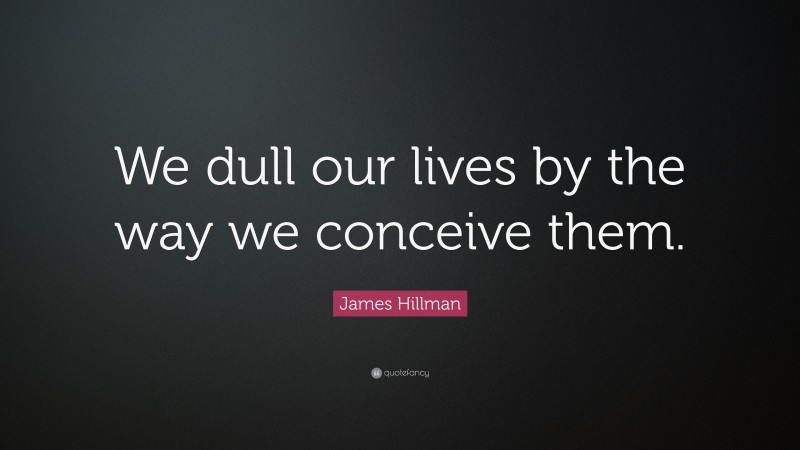James Hillman Quote: “We dull our lives by the way we conceive them.”