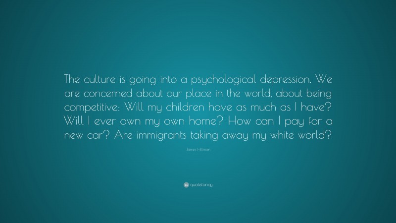 James Hillman Quote: “The culture is going into a psychological depression. We are concerned about our place in the world, about being competitive: Will my children have as much as I have? Will I ever own my own home? How can I pay for a new car? Are immigrants taking away my white world?”