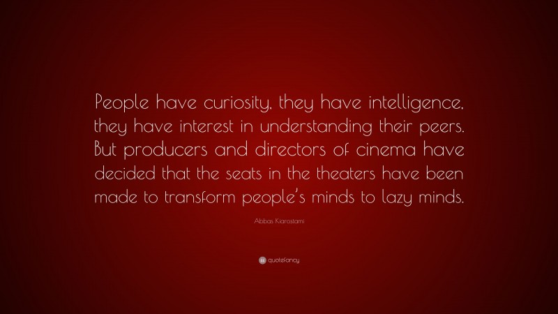 Abbas Kiarostami Quote: “People have curiosity, they have intelligence, they have interest in understanding their peers. But producers and directors of cinema have decided that the seats in the theaters have been made to transform people’s minds to lazy minds.”
